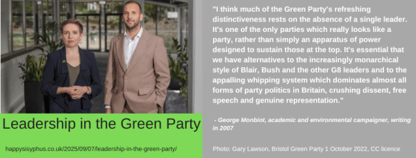 Carla Denyer and Zack Polanski pose together, in a photo taken in 2022. "I think much of the Green Party's refreshing distinctiveness rests on the absence of a single leader. It's one of the only parties which really looks like a party, rather than simply an apparatus of power designed to sustain those at the top. It's essential that we have alternatives to the increasingly monarchical style of Blair, Bush and the other G8 leaders and to the appalling whipping system which dominates almost all forms of party politics in Britain, crushing dissent, free speech and genuine representation.” - George Monbiot, academic and environmental campaigner, writing in 2007